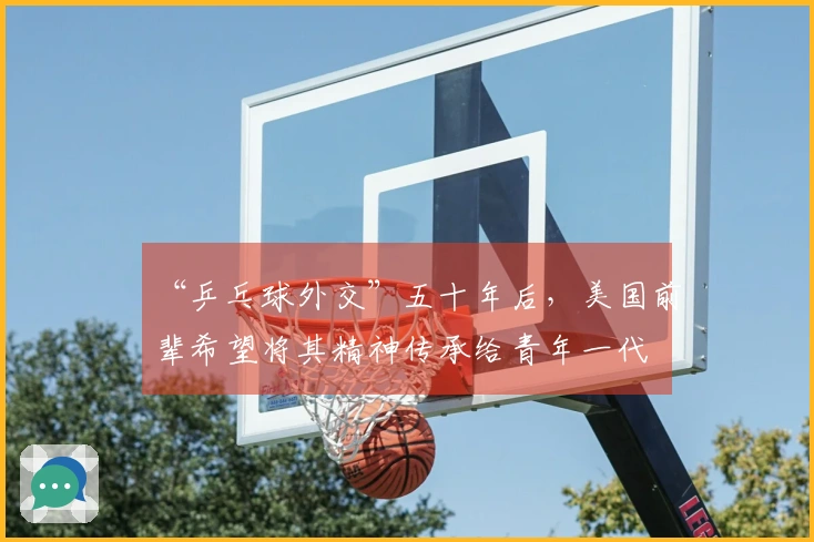 “乒乓球外交”五十年后，美国前辈希望将其精神传承给青年一代