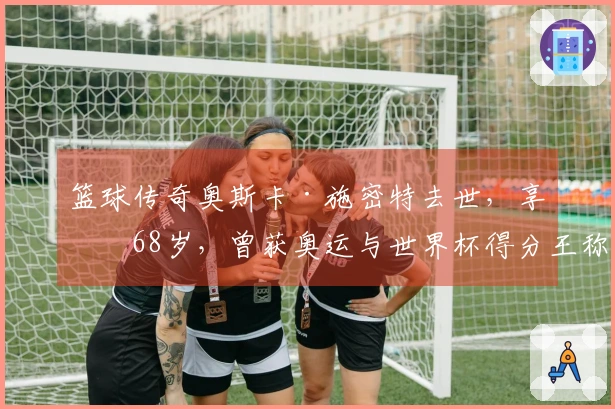 篮球传奇奥斯卡·施密特去世，享年68岁，曾获奥运与世界杯得分王称号