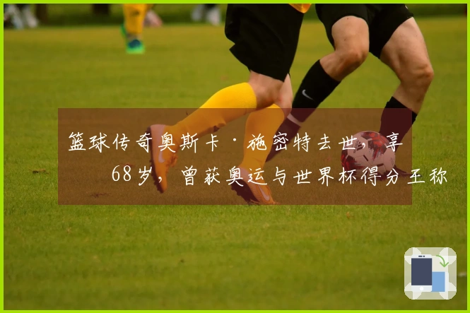 篮球传奇奥斯卡·施密特去世，享年68岁，曾获奥运与世界杯得分王称号