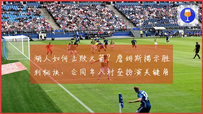 湖人如何击败火箭？詹姆斯揭示胜利秘诀，合同年八村垒扮演关键角色