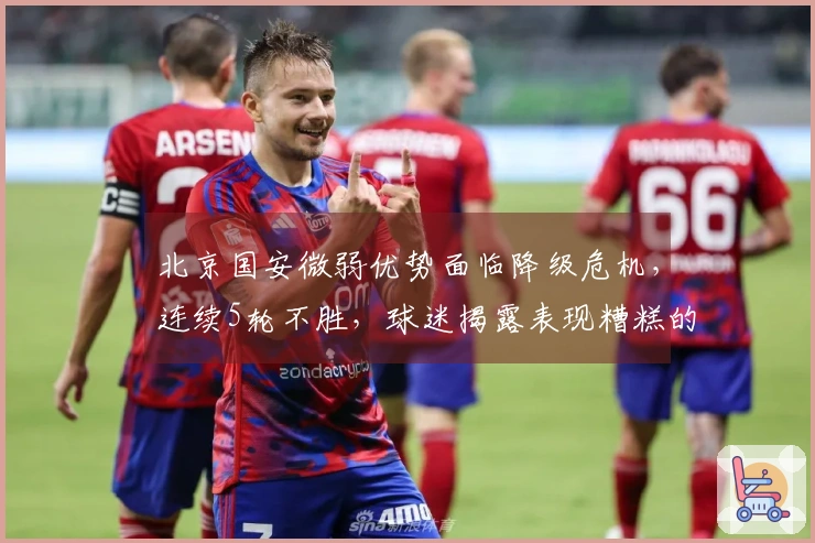 北京国安微弱优势面临降级危机，连续5轮不胜，球迷揭露表现糟糕的引援