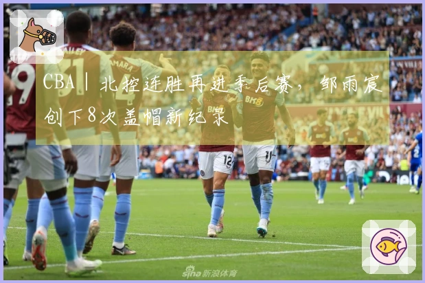 CBA｜北控连胜再进季后赛，邹雨宸创下8次盖帽新纪录
