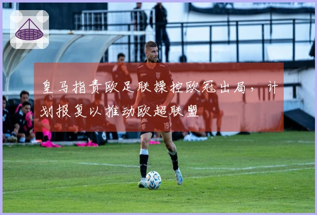 皇马指责欧足联操控欧冠出局，计划报复以推动欧超联盟
