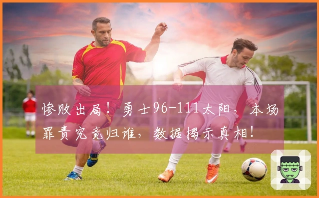 惨败出局！勇士96-111太阳，本场罪责究竟归谁，数据揭示真相！