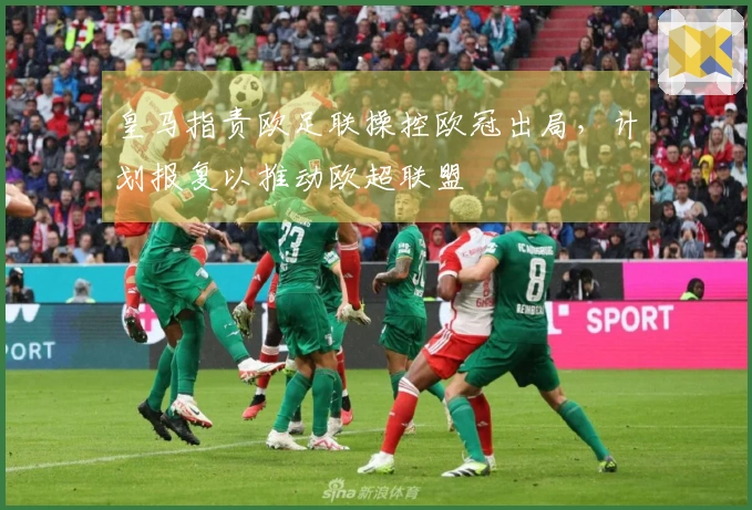 皇马指责欧足联操控欧冠出局，计划报复以推动欧超联盟