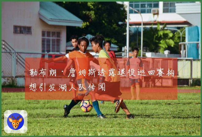 勒布朗·詹姆斯透露退役巡回赛构想引发湖人队传闻