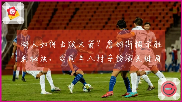 湖人如何击败火箭？詹姆斯揭示胜利秘诀，合同年八村垒扮演关键角色