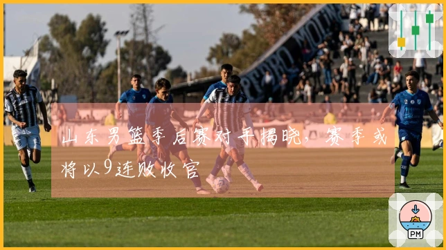 山东男篮季后赛对手揭晓，赛季或将以9连败收官