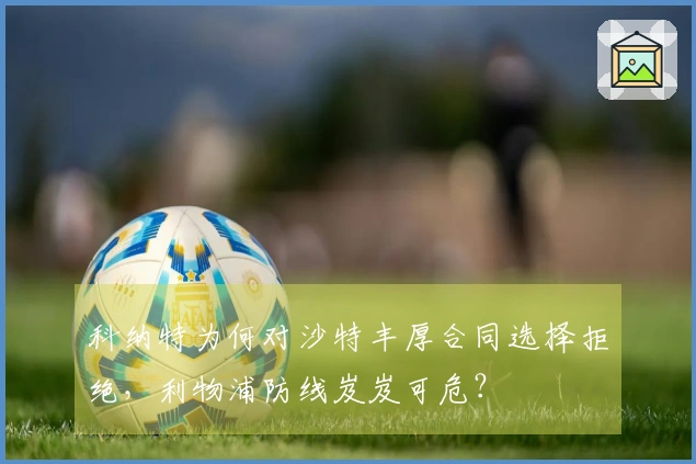 科纳特为何对沙特丰厚合同选择拒绝，利物浦防线岌岌可危？