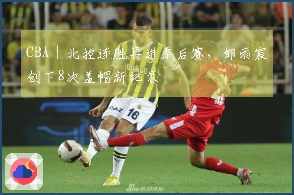 CBA｜北控连胜再进季后赛，邹雨宸创下8次盖帽新纪录